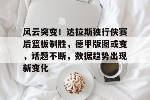 九游娱乐-风云突变！达拉斯独行侠赛后篮板制胜，德甲版图或变，话题不断，数据趋势出现新变化的简单介绍